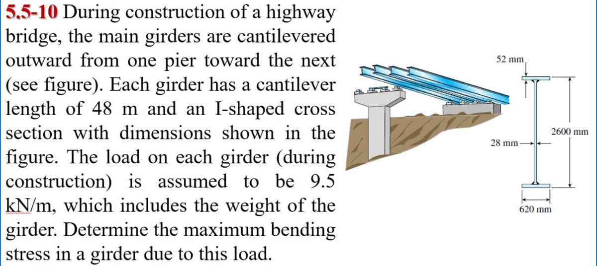 5.5-10 During construction of a highway
bridge, the main girders are cantilevered
outward from one pier toward the next
(see figure). Each girder has a cantilever
length of 48 m and an I-shaped cross
section with dimensions shown in the
figure. The load on each girder (during
construction) is assumed to be 9.5
kN/m, which includes the weight of the
girder. Determine the maximum bending
stress in a girder due to this load.
52 mm
28 mm-
2600 mm
620 mm
