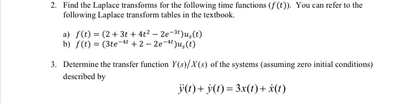 2. Find the Laplace transforms for the following time functions (f(t)). You can refer to the
following Laplace transform tables in the textbook.
a) f(t) = (2+ 3t + 4t² - 2e-3t)u, (t)
b) f(t) = (3te-4t + 2-2e-4t)us(t)
3. Determine the transfer function Y(s)/X(s) of the systems (assuming zero initial conditions)
described by
ÿ(t) + y(t) = 3x(t) + x(t)