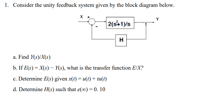 1. Consider the unity feedback system given by the block diagram below.
X
2(s+1)/s
H
a. Find Y(s)/X(s)
b. If E(s) = X(s) - Y(s), what is the transfer function E/X?
c. Determine E(s) given x(t) = u(t) + tu(t)
d. Determine H(s) such that e(0) = 0.10
