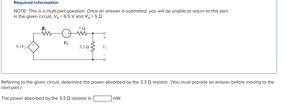 Required information
NOTE: This is a multi-part question. Once an answer is submitted, you will be unable to return to this part.
In the given circuit, Vx = 6.5 V and Rx = 5 Q.
0.1V₂
Rx
www
Vx
792
ww
O
3.392 V₂
Referring to the given circuit, determine the power absorbed by the 3.3 2 resistor. (You must provide an answer before moving to the
next part.)
The power absorbed by the 3.3 2 resistor is
mW.