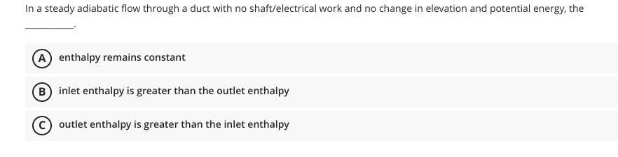 In a steady adiabatic flow through a duct with no shaft/electrical work and no change in elevation and potential energy, the
(A) enthalpy remains constant
B inlet enthalpy is greater than the outlet enthalpy
(C) outlet enthalpy is greater than the inlet enthalpy