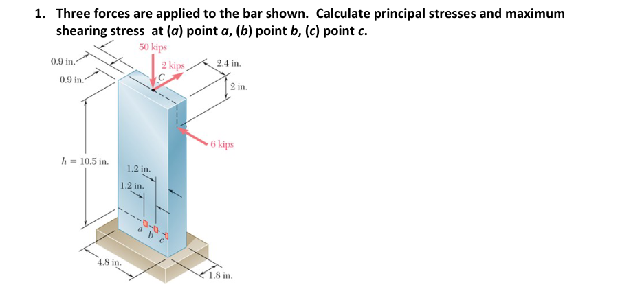 1. Three forces are applied to the bar shown. Calculate principal stresses and maximum
shearing stress at (a) point a, (b) point b, (c) point c.
50 kips
0.9 in.
0.9 in.
h = 10.5 in.
1.2 in.
1.2 in.
4.8 in.
2 kips
-0-0
a b
2.4 in.
2 in.
6 kips
1.8 in.