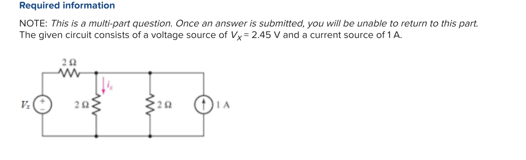 Required information
NOTE: This is a multi-part question. Once an answer is submitted, you will be unable to return to this part.
The given circuit consists of a voltage source of Vx=2.45 V and a current source of 1 A.
Vz
292
202
252
1 A