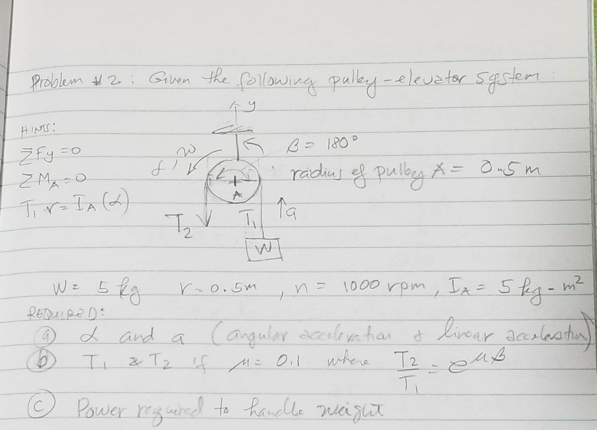 Problem #2: Given the following pulley - elevator system.
hy
HINTS!
Žfy =o
ZM=O
T₁V=IA (2)
9
REDUPE DE
B
W = 5 kg
W
J'
T₂ V
IK B = 180°
T
n = 1000 rpm, IA = 5 kg-m²
2 and a Cangular acceleration & livour acceleration)
Ti
& T₂ if M = 0₁1
where T2 - euß
T₁
Power required to handle weight
A
• radius of pulby X = 0.5m
19
W
r=0.5m