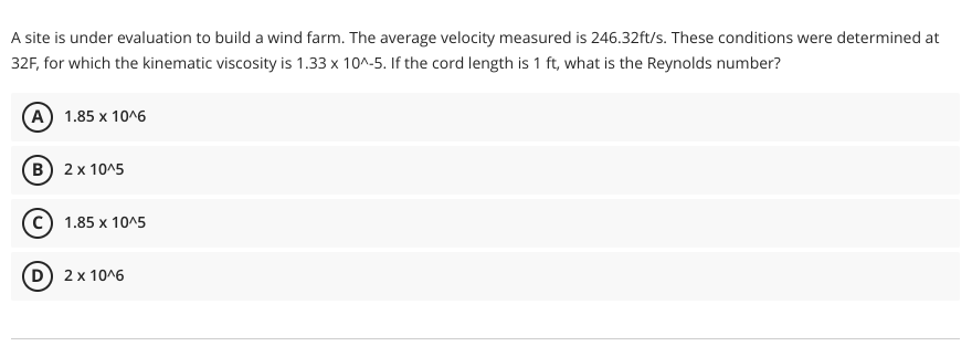 A site is under evaluation to build a wind farm. The average velocity measured is 246.32ft/s. These conditions were determined at
32F, for which the kinematic viscosity is 1.33 x 10^-5. If the cord length is 1 ft, what is the Reynolds number?
(A) 1.85 x 10^6
(B) 2 x 10^5
C) 1.85 x 10^5
D) 2 x 10^6