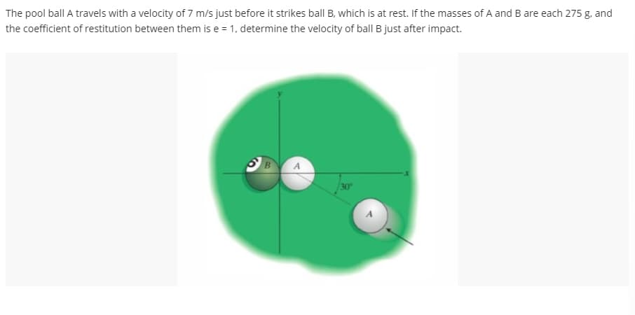 The pool ball A travels with a velocity of 7 m/s just before it strikes ball B, which is at rest. If the masses of A and B are each 275 g, and
the coefficient of restitution between them is e = 1, determine the velocity of ball B just after impact.
B
30°
