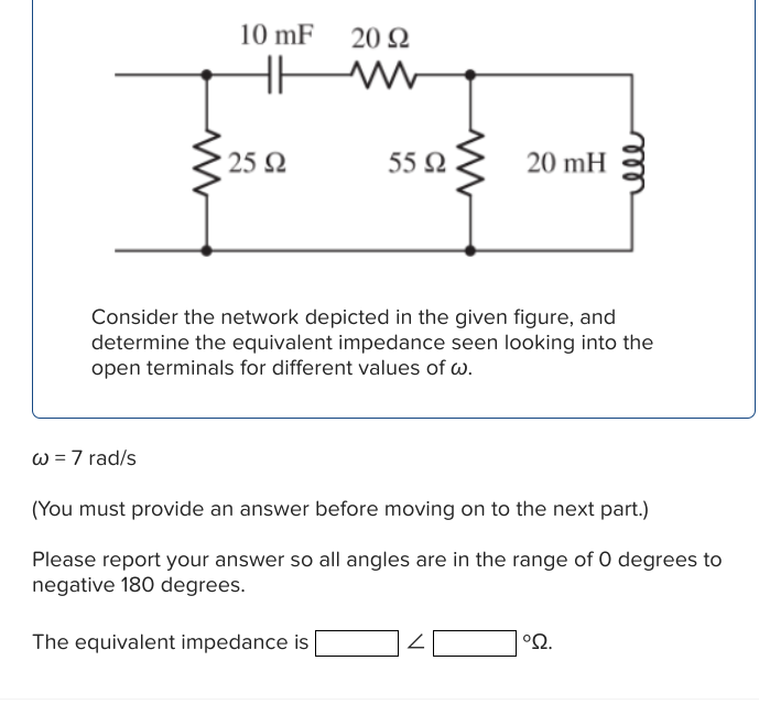 www
w = 7 rad/s
10 mF
• 25 Ω
20 Ω
55 Ω
The equivalent impedance is
M
Consider the network depicted in the given figure, and
determine the equivalent impedance seen looking into the
open terminals for different values of w.
20 mH
Z
(You must provide an answer before moving on to the next part.)
Please report your answer so all angles are in the range of 0 degrees to
negative 180 degrees.
ell
°S2.