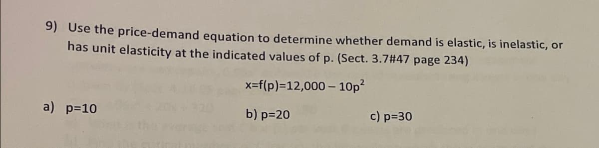 9) Use the price-demand equation to determine whether demand is elastic, is inelastic, or
has unit elasticity at the indicated values of p. (Sect. 3.7#47 page 234)
x=f(p)=12,000- 10p²
a) p=10
b) p=20
c) p=30