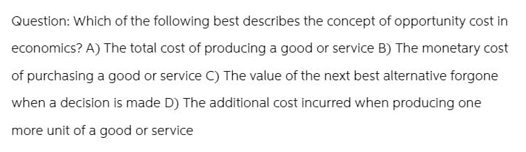 Question: Which of the following best describes the concept of opportunity cost in
economics? A) The total cost of producing a good or service B) The monetary cost
of purchasing a good or service C) The value of the next best alternative forgone
when a decision is made D) The additional cost incurred when producing one
more unit of a good or service