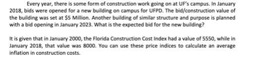 Every year, there is some form of construction work going on at UF's campus. In January
2018, bids were opened for a new building on campus for UFPD. The bid/construction value of
the building was set at $5 Million. Another building of similar structure and purpose is planned
with a bid opening in January 2023. What is the expected bid for the new building?
It is given that in January 2000, the Florida Construction Cost Index had a value of 5550, while in
January 2018, that value was 8000. You can use these price indices to calculate an average
inflation in construction costs.