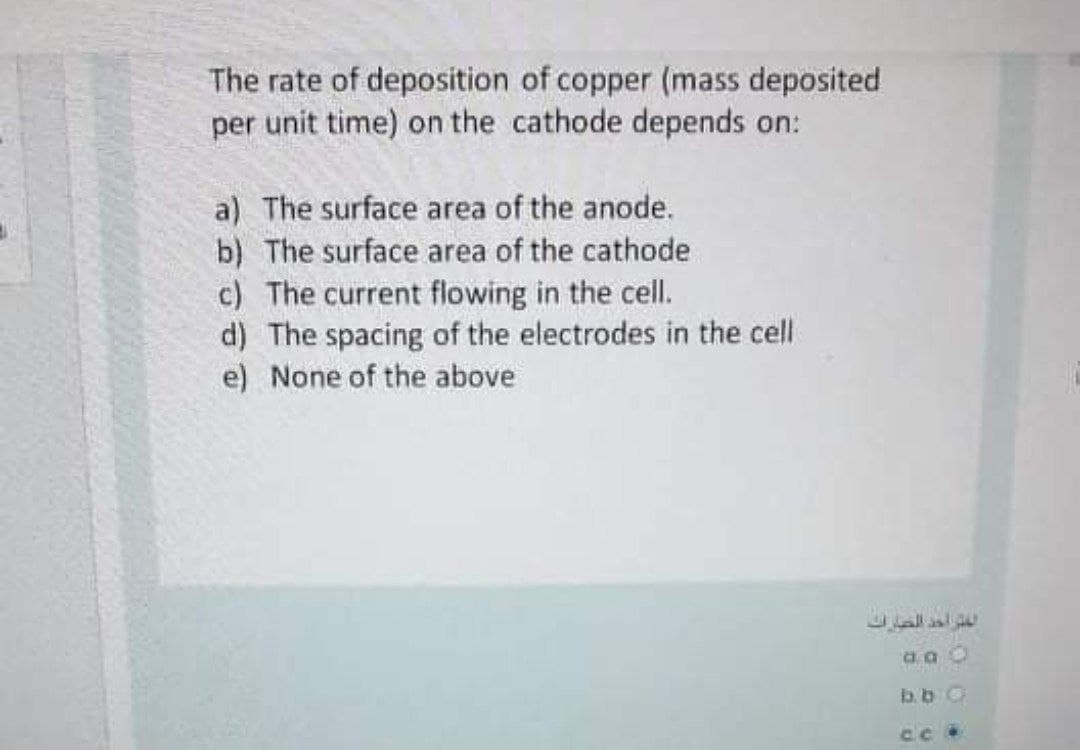 The rate of deposition of copper (mass deposited
per unit time) on the cathode depends on:
a) The surface area of the anode.
b) The surface area of the cathode
c) The current flowing in the cell.
d) The spacing of the electrodes in the cell
e) None of the above
b.b O
