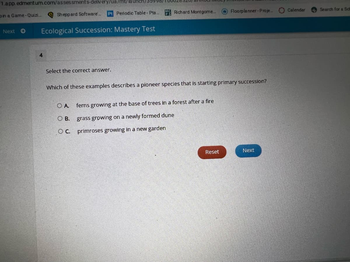 1.app. edmentum.com/assessments-delivery/ua/mt/ la Uhch/35998)
oin a Game-Quizi.
Sh eppard Software..
Pt Penodic Table- Pta
M Richard Montgome...
OFloorplanner-Proje.
O Calendar
Search for a Sd
Next O
Ecological Succession: Mastery Test
4.
Select the correct answer.
Which of these examples describes a pioneer species that is starting primary succession?
OA.
ferns growing at the base of trees in a forest after a fire
OB.
grass growing on a newly formed dune
OC.
primroses growing in a new garden
Reset
Next
