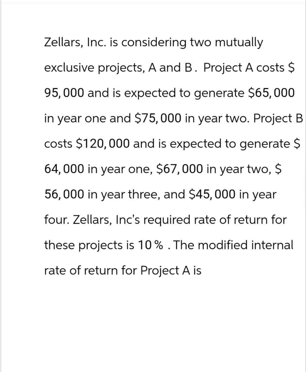 Zellars, Inc. is considering two mutually
exclusive projects, A and B. Project A costs $
95,000 and is expected to generate $65,000
in year one and $75,000 in year two. Project B
costs $120,000 and is expected to generate $
64,000 in year one, $67,000 in year two, $
56,000 in year three, and $45,000 in year
four. Zellars, Inc's required rate of return for
these projects is 10% . The modified internal
rate of return for Project A is