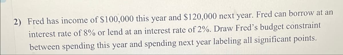 2) Fred has income of $100,000 this year and $120,000 next year. Fred can borrow at an
interest rate of 8% or lend at an interest rate of 2%. Draw Fred's budget constraint
between spending this year and spending next year labeling all significant points.