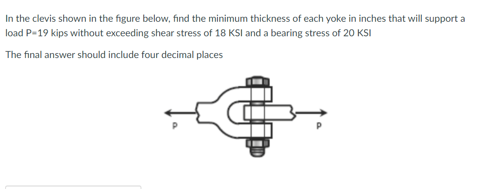 In the clevis shown in the figure below, find the minimum thickness of each yoke in inches that will support a
load P=19 kips without exceeding shear stress of 18 KSI and a bearing stress of 20 KSI
The final answer should include four decimal places
P
