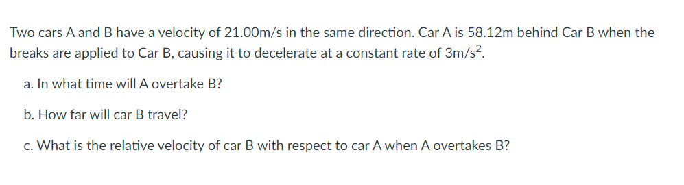 Two cars A and B have a velocity of 21.00m/s in the same direction. Car A is 58.12m behind Car B when the
breaks are applied to Car B, causing it to decelerate at a constant rate of 3m/s?.
a. In what time will A overtake B?
b. How far will car B travel?
c. What is the relative velocity of car B with respect to car A when A overtakes B?
