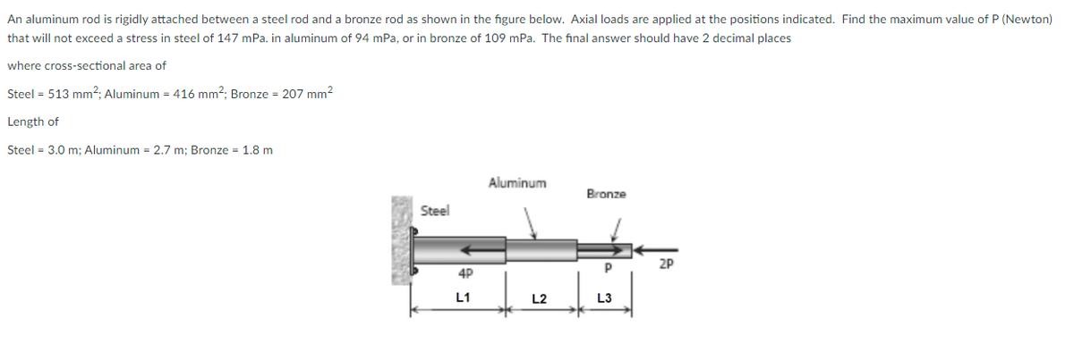 An aluminum rod is rigidly attached between a steel rod and a bronze rod as shown in the figure below. Axial loads are applied at the positions indicated. Find the maximum value of P (Newton)
that will not exceed a stress in steel of 147 mPa. in aluminum of 94 mPa, or in bronze of 109 mPa. The fınal answer should have 2 decimal places
where cross-sectional area of
Steel = 513 mm²; Aluminum = 416 mm2; Bronze = 207 mm2
Length of
Steel = 3.0 m: Aluminum = 2,7 m: Bronze = 1.8 m
Aluminum
Bronze
Steel
P
2P
4P
L1
L2
L3
