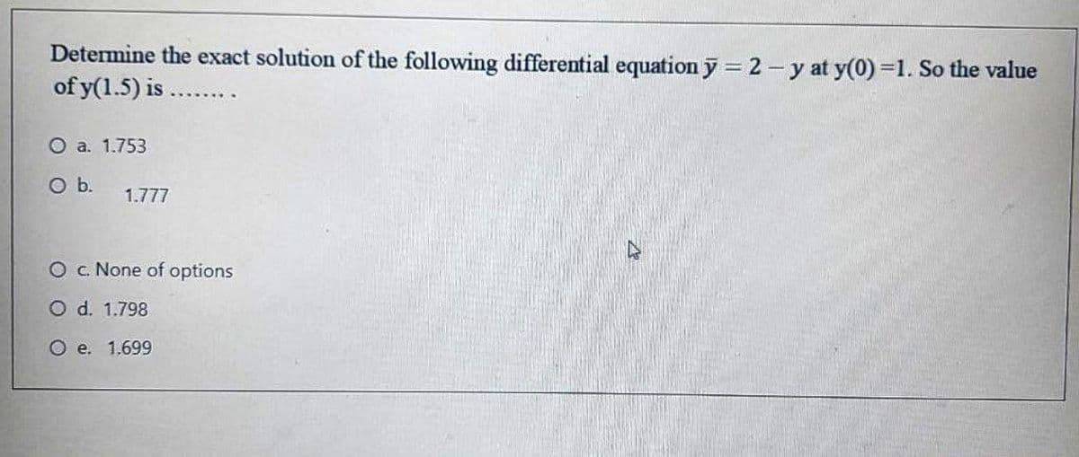 Determine the exact solution of the following differential equation y = 2 - y at y(0)=1. So the value
of y(1.5) is ..
O a. 1.753
Ob.
1.777
O c None of options
O d. 1.798
O e. 1.699
