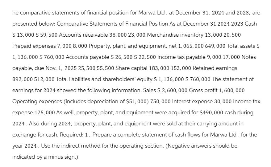 he comparative statements of financial position for Marwa Ltd. at December 31, 2024 and 2023, are
presented below: Comparative Statements of Financial Position As at December 31 2024 2023 Cash
$13,000 $ 59,500 Accounts receivable 38,000 23,000 Merchandise inventory 13,000 20,500
Prepaid expenses 7,000 8,000 Property, plant, and equipment, net 1,065,000 649,000 Total assets $
1,136,000 $760,000 Accounts payable $ 26,500 $ 22,500 Income tax payable 9,000 17,000 Notes
payable, due Nov. 1, 2025 25,500 55, 500 Share capital 183,000 153,000 Retained earnings
892,000 512,000 Total liabilities and shareholders' equity $ 1, 136, 000 $ 760,000 The statement of
earnings for 2024 showed the following information: Sales $ 2,600,000 Gross profit 1,600,000
Operating expenses (includes depreciation of $51,000) 750,000 Interest expense 30,000 Income tax
expense 175,000 As well, property, plant, and equipment were acquired for $490,000 cash during
2024. Also during 2024, property, plant, and equipment were sold at their carrying amount in
exchange for cash. Required: 1. Prepare a complete statement of cash flows for Marwa Ltd. for the
year 2024. Use the indirect method for the operating section. (Negative answers should be
indicated by a minus sign.)