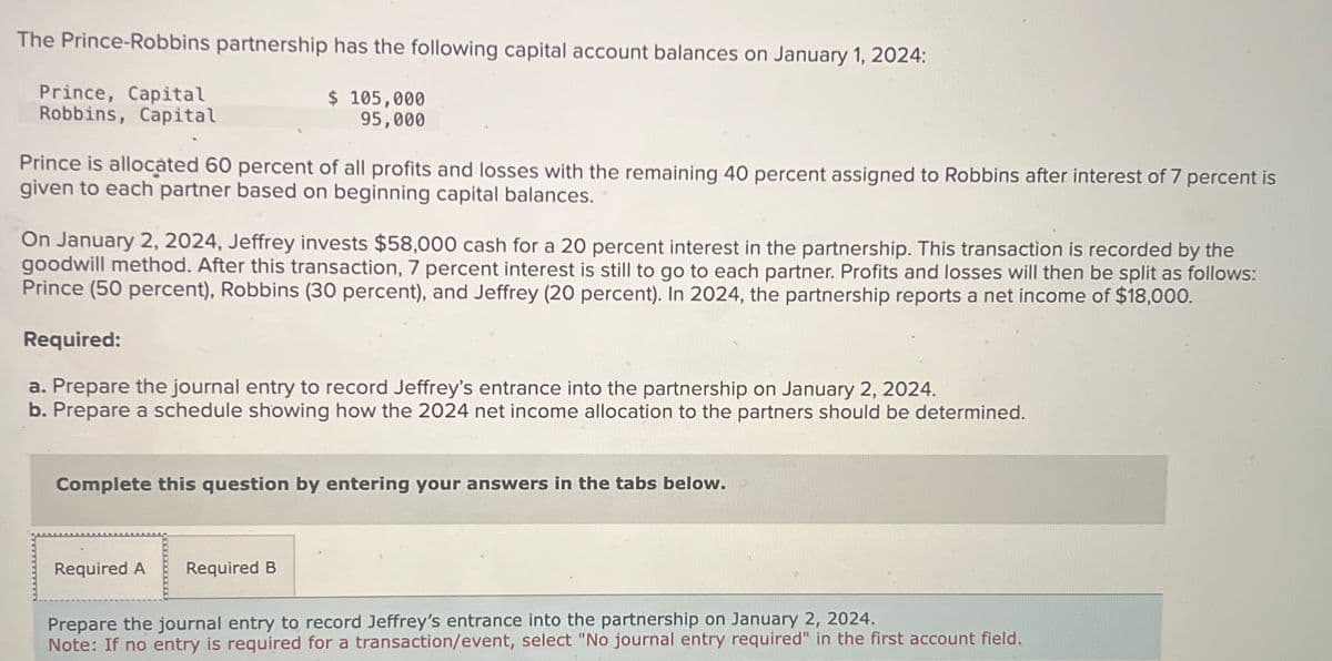 The Prince-Robbins partnership has the following capital account balances on January 1, 2024:
Prince, Capital
Robbins, Capital
$ 105,000
95,000
Prince is allocated 60 percent of all profits and losses with the remaining 40 percent assigned to Robbins after interest of 7 percent is
given to each partner based on beginning capital balances.
On January 2, 2024, Jeffrey invests $58,000 cash for a 20 percent interest in the partnership. This transaction is recorded by the
goodwill method. After this transaction, 7 percent interest is still to go to each partner. Profits and losses will then be split as follows:
Prince (50 percent), Robbins (30 percent), and Jeffrey (20 percent). In 2024, the partnership reports a net income of $18,000.
Required:
a. Prepare the journal entry to record Jeffrey's entrance into the partnership on January 2, 2024.
b. Prepare a schedule showing how the 2024 net income allocation to the partners should be determined.
Complete this question by entering your answers in the tabs below.
Required A
Required B
Prepare the journal entry to record Jeffrey's entrance into the partnership on January 2, 2024.
Note: If no entry is required for a transaction/event, select "No journal entry required" in the first account field.