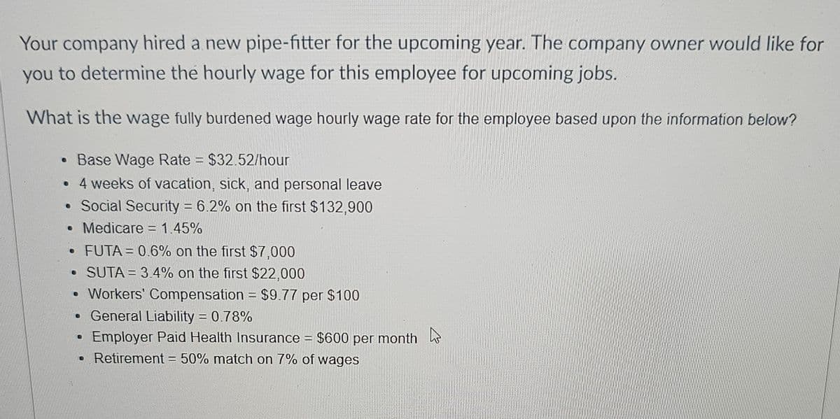 Your company hired a new pipe-fitter for the upcoming year. The company owner would like for
you to determine the hourly wage for this employee for upcoming jobs.
What is the wage fully burdened wage hourly wage rate for the employee based upon the information below?
• Base Wage Rate = $32.52/hour
• 4 weeks of vacation, sick, and personal leave
• Social Security = 6.2% on the first $132,900
• Medicare = 1.45%
•FUTA = 0.6% on the first $7,000
SUTA 3.4% on the first $22,000
• Workers' Compensation = $9.77 per $100
• General Liability = 0.78%
•
Employer Paid Health Insurance = $600 per month
• Retirement = 50% match on 7% of wages