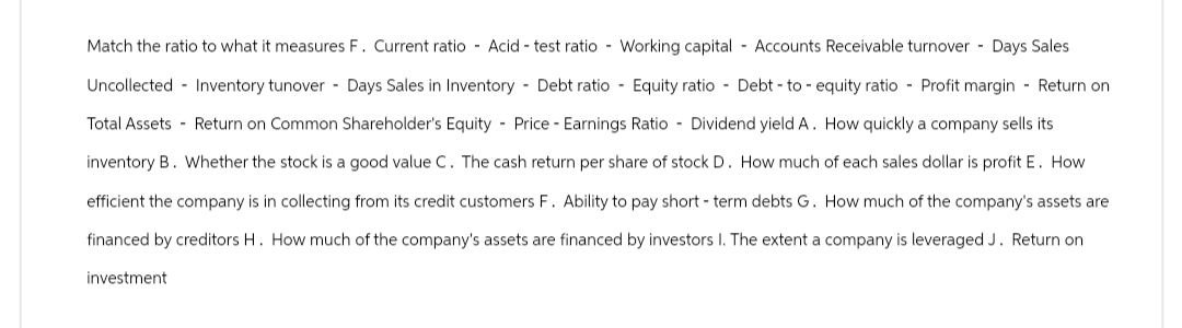 Match the ratio to what it measures F. Current ratio Acid test ratio Working capital Accounts Receivable turnover - Days Sales
Uncollected Inventory tunover Days Sales in Inventory - Debt ratio Equity ratio Debt-to-equity ratio Profit margin - Return on
Total Assets - Return on Common Shareholder's Equity Price Earnings Ratio Dividend yield A. How quickly a company sells its
inventory B. Whether the stock is a good value C. The cash return per share of stock D. How much of each sales dollar is profit E. How
efficient the company is in collecting from its credit customers F. Ability to pay short-term debts G. How much of the company's assets are
financed by creditors H. How much of the company's assets are financed by investors I. The extent a company is leveraged J. Return on
investment