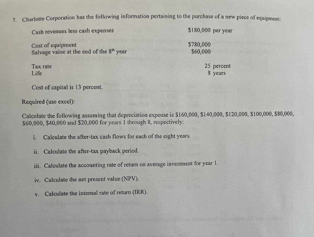 7. Charlotte Corporation has the following information pertaining to the purchase of a new piece of equipment:
Cash revenues less cash expenses
Cost of equipment
Salvage value at the end of the 8th year
Tax rate
Life
Cost of capital 13 percent.
Required (use excel):
$180,000 per year
$780,000
$60,000
25 percent
8 years
Calculate the following assuming that depreciation expense is $160,000, $140,000, $120,000, $100,000, $80,000,
$60,000, $40,000 and $20,000 for years 1 through 8, respectively:
i.
Calculate the after-tax cash flows for each of the eight years.
ii. Calculate the after-tax payback period.
iii. Calculate the accounting rate of return on average investment for year 1.
iv. Calculate the net present value (NPV).
V.
Calculate the internal rate of return (IRR).