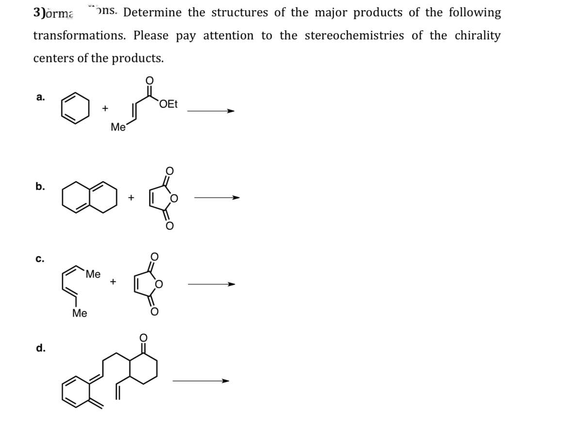 3)orma
ons. Determine the structures of the major products of the following
transformations. Please pay attention to the stereochemistries of the chirality
centers of the products.
a.
b.
+
Me
OEt
C.
Me
+
d.
Me
+