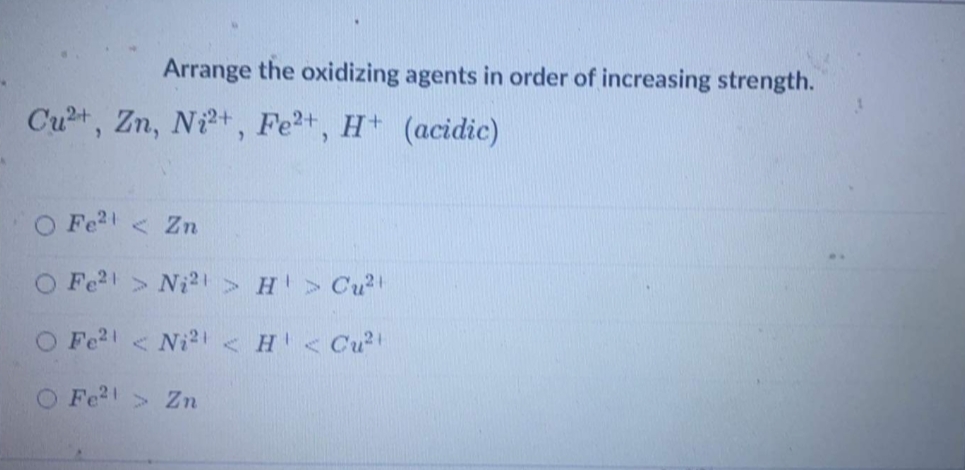Arrange the oxidizing agents in order of increasing strength.
Cu+, Zn, Nit, Fe2+, H (acidic)
Fe2 < Zn
O Fe2 > Ni2>H > Cu2
O Fe2< Ni21< H <Cu2
O Fe2> Zn
