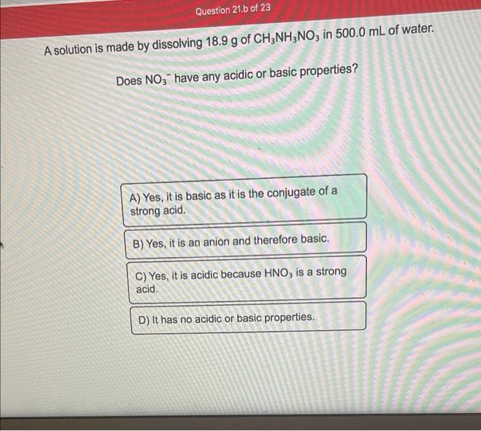 Question 21.b of 23
A solution is made by dissolving 18.9 g of CH3NH3NO3 in 500.0 mL of water.
Does NO; have any acidic or basic properties?
A) Yes, it is basic as it is the conjugate of a
strong acid.
B) Yes, it is an anion and therefore basic.
C) Yes, it is acidic because HNO3 is a strong
acid.
D) It has no acidic or basic properties.
