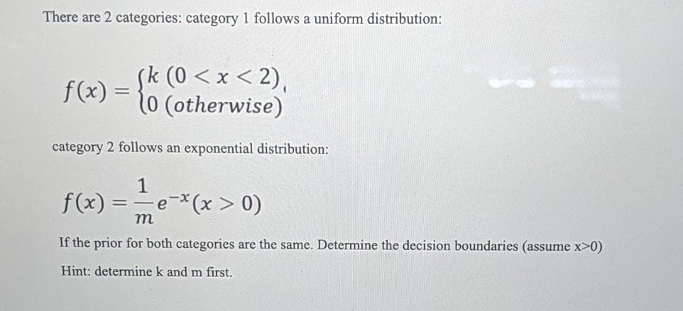 There are 2 categories: category 1 follows a uniform distribution:
(k (0 < x < 2),
f(x) = 10 (otherwise)
category 2 follows an exponential distribution:
1
f(x):
(x > 0)
т
If the prior for both categories are the same. Determine the decision boundaries (assume x>0)
Hint: determine k and m first.
