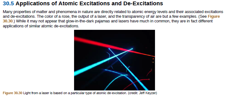30.5 Applications of Atomic Excitations and De-Excitations
Many properties of matter and phenomena in nature are directly related to atomic energy levels and their associated excitations
and de-excitations. The color of a rose, the output of a laser, and the transparency of air are but a few examples. (See Figure
30.30.) While it may not appear that glow-in-the-dark pajamas and lasers have much in common, they are in fact different
applications of similar atomic de-excitations.
Figure 30.30 Light from a laser is based on a particular type of atomic de-excitation. (credit: Jeff Keyzer)

