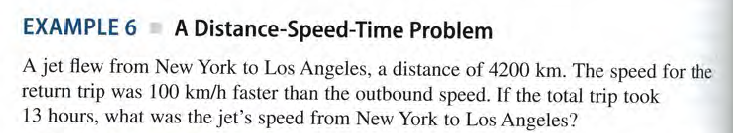 EXAMPLE 6 A Distance-Speed-Time Problem
A jet flew from New York to Los Angeles, a distance of 4200 km. The speed for the
return trip was 100 km/h faster than the outbound speed. If the total trip took
13 hours, what was the jet's speed from New York to Los Angeles?
