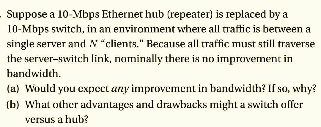 . Suppose a 10-Mbps Ethernet hub (repeater) is replaced by a
10-Mbps switch, in an environment where all traffic is between a
single server and N "clients." Because all traffic must still traverse
the server-switch link, nominally there is no improvement in
bandwidth.
(a) Would you expect any improvement in bandwidth? If so, why?
(b) What other advantages and drawbacks might a switch offer
versus a hub?