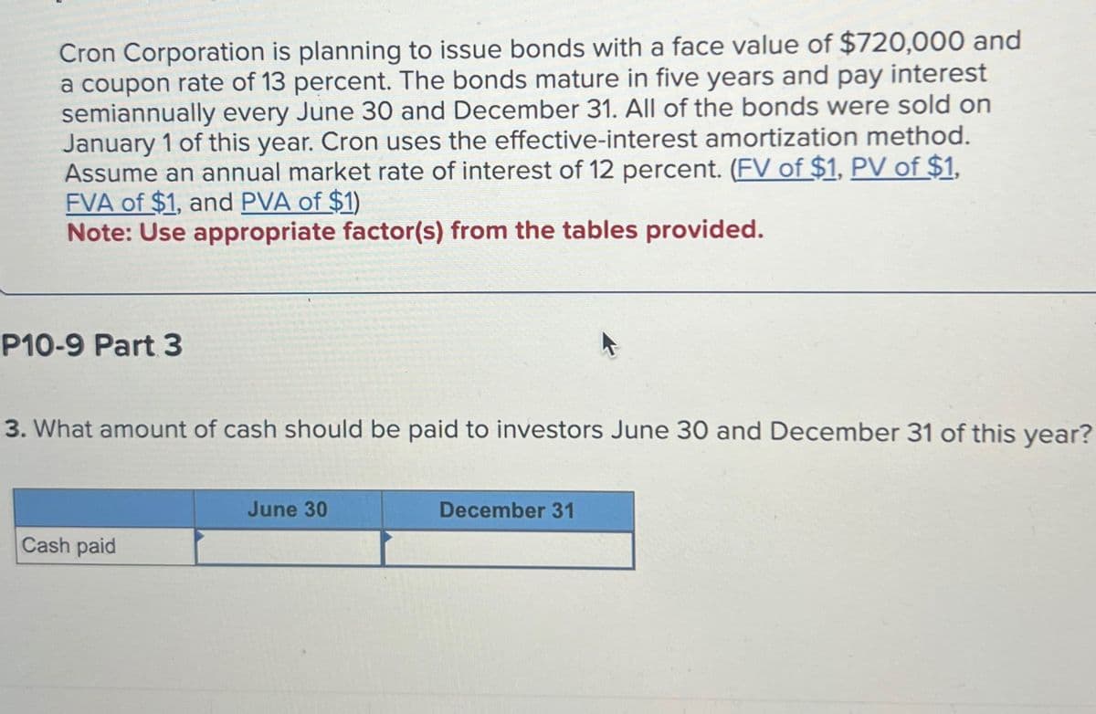 Cron Corporation is planning to issue bonds with a face value of $720,000 and
a coupon rate of 13 percent. The bonds mature in five years and pay interest
semiannually every June 30 and December 31. All of the bonds were sold on
January 1 of this year. Cron uses the effective-interest amortization method.
Assume an annual market rate of interest of 12 percent. (FV of $1, PV of $1,
FVA of $1, and PVA of $1)
Note: Use appropriate factor(s) from the tables provided.
P10-9 Part 3
3. What amount of cash should be paid to investors June 30 and December 31 of this year?
Cash paid
June 30
December 31