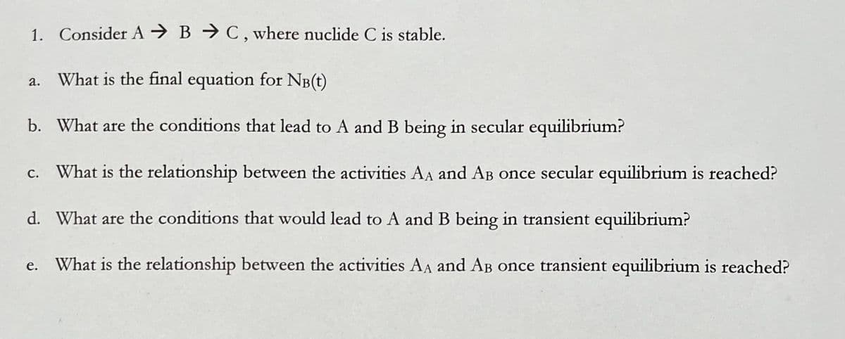 1. Consider A
What is the final equation for NB(t)
b. What are the conditions that lead to A and B being in secular equilibrium?
c. What is the relationship between the activities AA and AB once secular equilibrium is reached?
d. What are the conditions that would lead to A and B being in transient equilibrium?
What is the relationship between the activities AA and AB once transient equilibrium is reached?
a.
e.
B C, where nuclide C is stable.