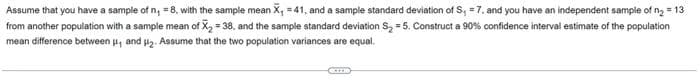 Assume that you have a sample of n₁ = 8, with the sample mean X₁ =41, and a sample standard deviation of S₁ = 7, and you have an independent sample of n₂ = 13
from another population with a sample mean of X₂=38, and the sample standard deviation S₂ = 5. Construct a 90% confidence interval estimate of the population
mean difference between ₁ and ₂. Assume that the two population variances are equal.