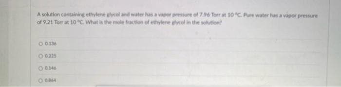 A solution containing ethylene glycol and water has a vapor pressure of 7.96 Torr at 10°C. Pure water has a vapor pressure
of 9.21 Torr at 10 °C. What is the mole fraction of ethylene glycol in the solution?
O 0.136
O 0.225
00146
0084