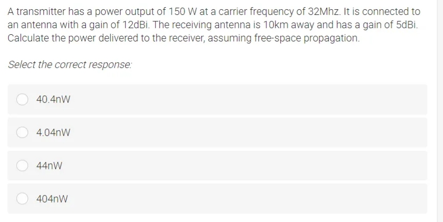 A transmitter has a power output of 150 W at a carrier frequency of 32Mhz. It is connected to
an antenna with a gain of 12dBi. The receiving antenna is 10km away and has a gain of 5dBi.
Calculate the power delivered to the receiver, assuming free-space propagation.
Select the correct response:
40.4nW
4.04nW
44nW
404nW
