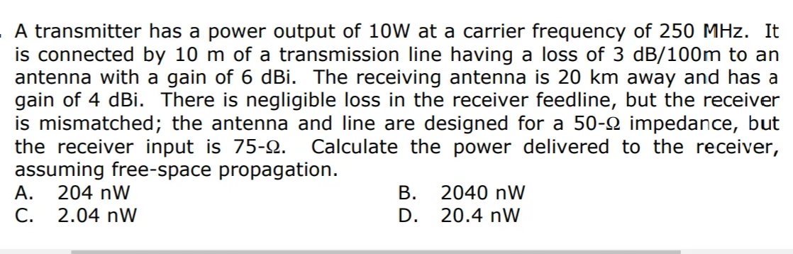A transmitter has a power output of 10W at a carrier frequency of 250 MHz. It
is connected by 10 m of a transmission line having a loss of 3 dB/100m to an
antenna with a gain of 6 dBi. The receiving antenna is 20 km away and has a
gain of 4 dBi. There is negligible loss in the receiver feedline, but the receiver
is mismatched; the antenna and line are designed for a 50-2 impedance, but
the receiver input is 75-2.
assuming free-space propagation.
А.
Calculate the power delivered to the receiver,
204 nW
В.
2040 nW
С.
2.04 nW
D.
20.4 nW
