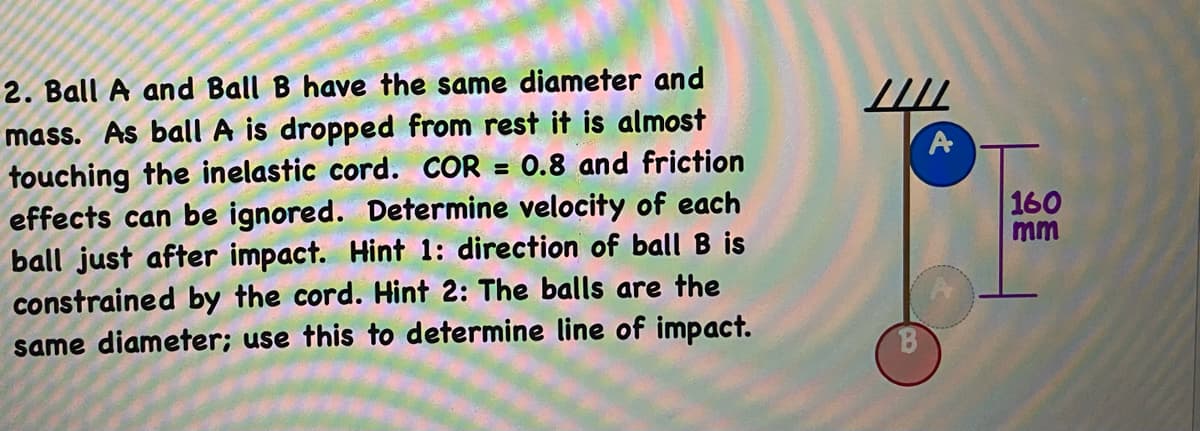 2. Ball A and Ball B have the same diameter and
mass. As ball A is dropped from rest it is almost
touching the inelastic cord. COR = 0.8 and friction
effects can be ignored. Determine velocity of each
ball just after impact. Hint 1: direction of ball B is
constrained by the cord. Hint 2: The balls are the
same diameter; use this to determine line of impact.
A
160
mm

