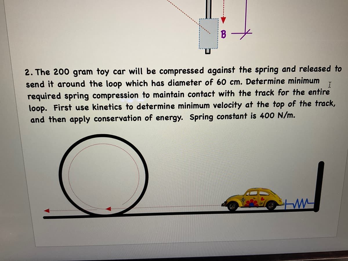 2. The 200 gram toy car will be compressed against the spring and released to
send it around the loop which has diameter of 60 cm. Determine minimum
required spring compression to maintain contact with the track for the entire
loop. First use kinetics to determine minimum velocity at the top of the track,
and then apply conservation of energy. Spring constant is 400 N/m.
-------
