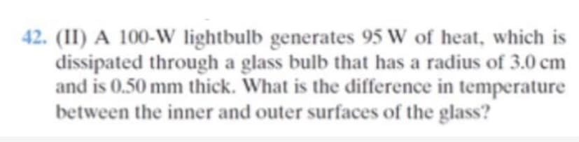 42. (II) A 100-W lightbulb generates 95 W of heat, which is
dissipated through a glass bulb that has a radius of 3.0 cm
and is 0.50 mm thick. What is the difference in temperature
between the inner and outer surfaces of the glass?

