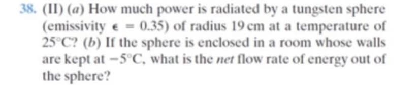 38. (II) (a) How much power is radiated by a tungsten sphere
(emissivity e = 0.35) of radius 19 cm at a temperature of
25°C? (b) If the sphere is enclosed in a room whose walls
are kept at -5°C, what is the net flow rate of energy out of
the sphere?
