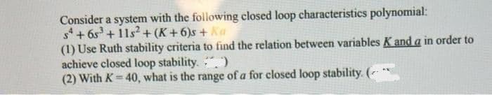 Consider a system with the following closed loop characteristics polynomial:
s + 6s + 11s?+ (K+6)s + Ka
(1) Use Ruth stability criteria to find the relation between variables K and a in order to
achieve closed loop stability.
(2) With K=40, what is the range of a for closed loop stability. ( *
%3D
