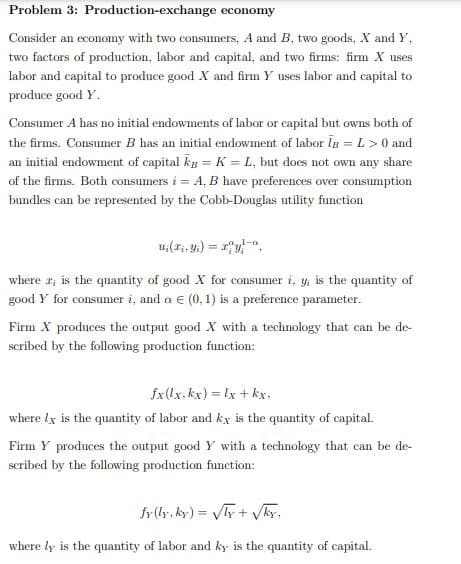 Problem 3: Production-exchange economy
Consider an economy with two consumers, A and B, two goods, X and Y,
two factors of production, labor and capital, and two firms: firm X uses
labor and capital to produce good X and firm Y uses labor and capital to
produce good Y.
Consumer A has no initial endowments of labor or capital but owns both of
the firms. Consumer B has an initial endowment of labor Is =L>0 and
an initial endowment of capital kg = K = L, but does not own any share
of the firms. Both consumers i = A, B have preferences over consumption
bundles can be represented by the Cobb-Douglas utility function
where r; is the quantity of good X for consumer i, y; is the quantity of
good Y for consumer i, and a e (0, 1) is a preference parameter.
Firm X produces the output good X with a technology that can be de-
scribed by the following production function:
fx(lx, kx) = lx + kx,
where lx is the quantity of labor and kx is the quantity of capital.
Firm Y produces the output good Y with a technology that can be de-
scribed by the following production funetion:
fr(ly, ky) = y + Vky,
where ly is the quantity of labor and ky is the quantity of capital.
