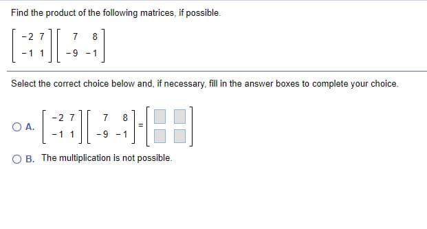Find the product of the following matrices, if possible.
-2 7
7
8
- 1
-9 - 1
Select the correct choice below and, if necessary, fill in the answer boxes to complete your choice.
-2 7
7
8
OA.
-11
-9 - 1
JI:
B. The multiplication is not possible.
