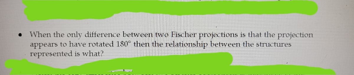 When the only difference between two Fischer projections is that the projection
appears to have rotated 180° then the relationship between the structures
represented is what?
