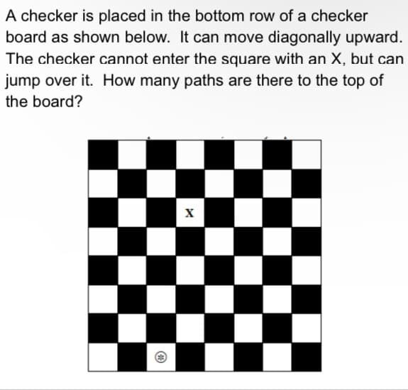 A checker is placed in the bottom row of a checker
board as shown below. It can move diagonally upward.
The checker cannot enter the square with an X, but can
jump over it. How many paths are there to the top of
the board?
☑