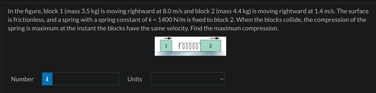 In the figure, block 1 (mass 3.5 kg) is moving rightward at 8.0 m/s and block 2 (mass 4.4 kg) is moving rightward at 1.4 m/s. The surface
is frictionless, and a spring with a spring constant of k = 1400 N/m is fixed to block 2. When the blocks collide, the compression of the
spring is maximum at the instant the blocks have the same velocity. Find the maximum compression.
Number
Units
100000